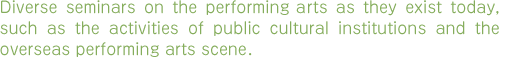 Diverse seminars on the performing arts as they exist today, such as the activities of public cultural institutions and the overseas performing arts scene 