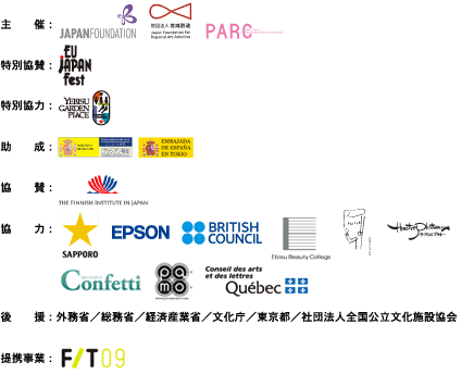 主催:国際交流基金/財団法人地域創造/国際舞台芸術交流センター.特別協賛:EU・ジャパンフェスト日本委員会.特別協力:恵比寿ガーデンプレイス株式会社 助成:スペイン文化省グラシアン基金/スペイン大使館.協賛:フィンランドセンター.協力:サッポロビール株式会社/セイコーエプソン株式会社/ブリティッシュ・カウンシル/専門学校エビスビューティカレッジ/株式会社ポスターハリス・カンパニー/テアトルプラトー/
ロングランプランニング株式会社/財団法人大阪21世紀協会(PAMO)/ケベック州政府在日事務所.後援:外務省/総務省/経済産業省/文化庁/東京都/社団法人全国公立文化施設協会.提携事業:フェスティバル/トーキョー